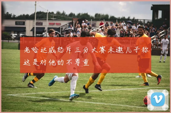 老哈达威怒斥三分大赛未邀儿子称这是对他的不尊重