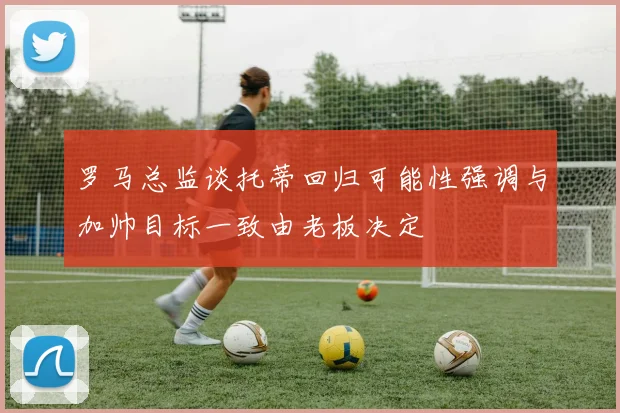 罗马总监谈托蒂回归可能性强调与加帅目标一致由老板决定