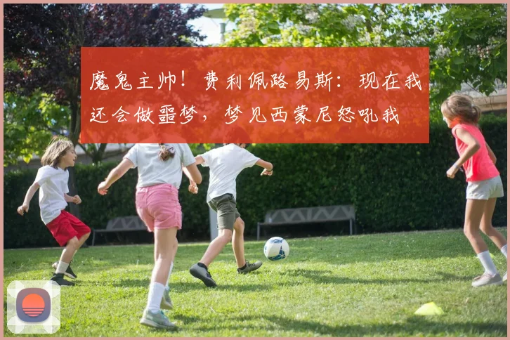 魔鬼主帅！费利佩路易斯：现在我还会做噩梦，梦见西蒙尼怒吼我