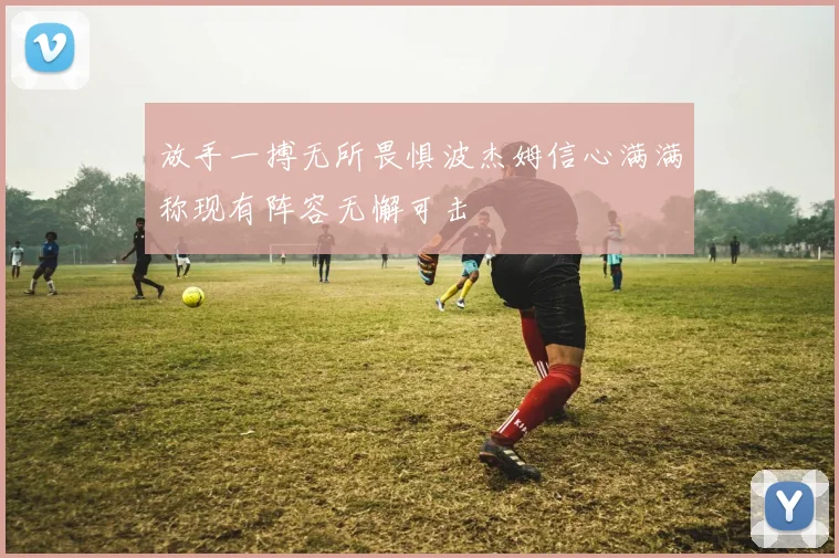 放手一搏无所畏惧波杰姆信心满满称现有阵容无懈可击