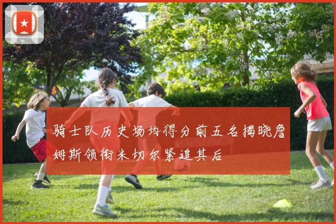 骑士队历史场均得分前五名揭晓詹姆斯领衔米切尔紧追其后