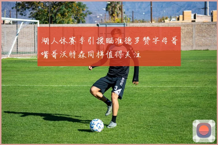 湖人休赛季引援瞄准德罗赞字母哥嘴哥沃特森同样值得关注