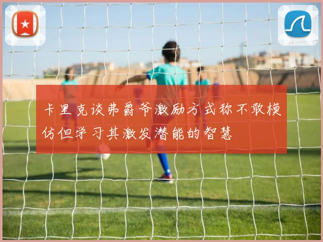卡里克谈弗爵爷激励方式称不敢模仿但学习其激发潜能的智慧