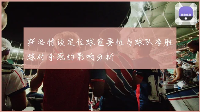 斯洛特谈定位球重要性与球队净胜球对夺冠的影响分析