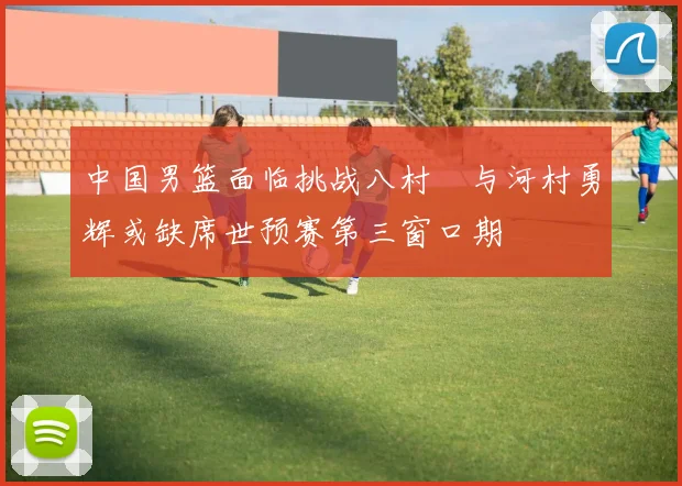 中国男篮面临挑战八村塁与河村勇辉或缺席世预赛第三窗口期