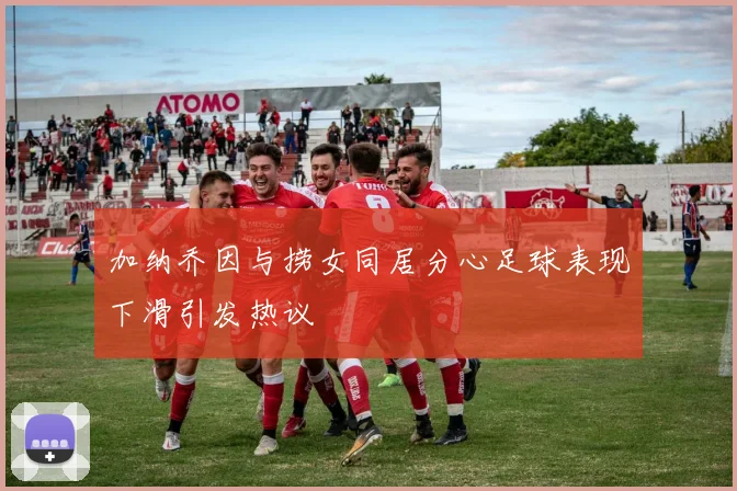 加纳乔因与捞女同居分心足球表现下滑引发热议