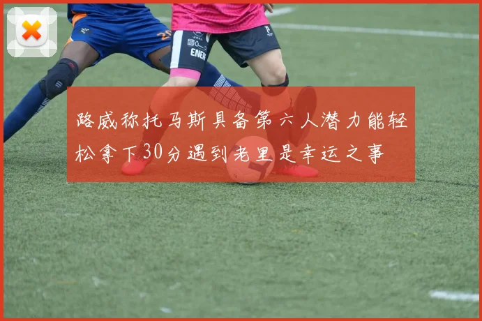 路威称托马斯具备第六人潜力能轻松拿下30分遇到老里是幸运之事