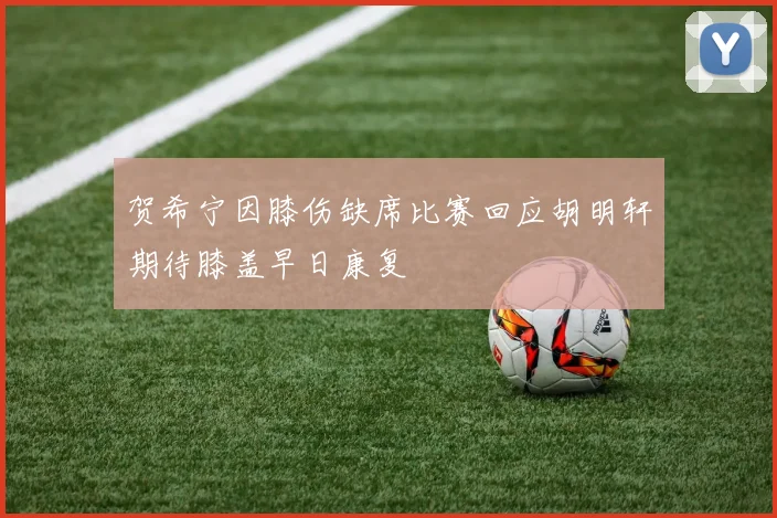 贺希宁因膝伤缺席比赛回应胡明轩期待膝盖早日康复