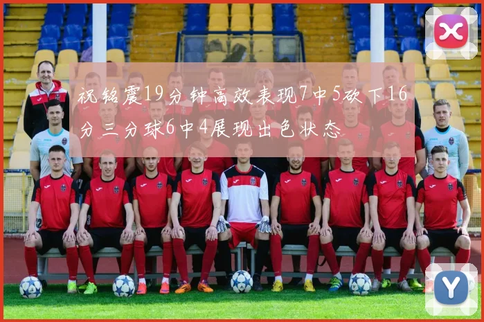 祝铭震19分钟高效表现7中5砍下16分三分球6中4展现出色状态