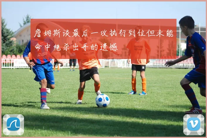 詹姆斯谈最后一攻执行到位但未能命中绝杀出手的遗憾