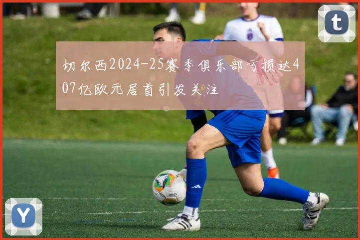 切尔西2024-25赛季俱乐部亏损达407亿欧元居首引发关注