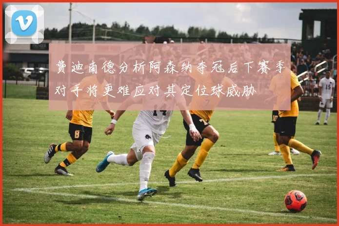 费迪南德分析阿森纳夺冠后下赛季对手将更难应对其定位球威胁